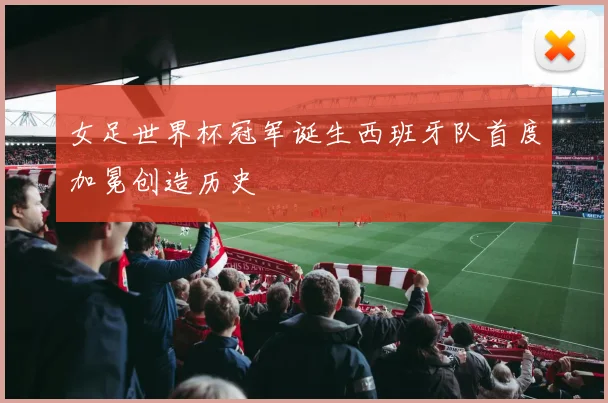 女足世界杯冠军诞生西班牙队首度加冕创造历史