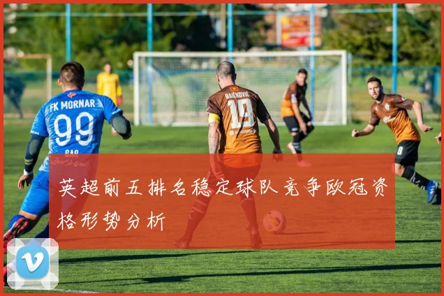 英超前五排名稳定球队竞争欧冠资格形势分析