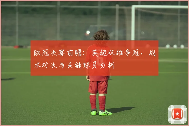 欧冠决赛前瞻:英超双雄争冠,战术对决与关键球员分析