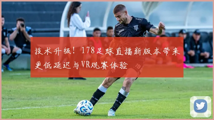 技术升级!178足球直播新版本带来更低延迟与VR观赛体验