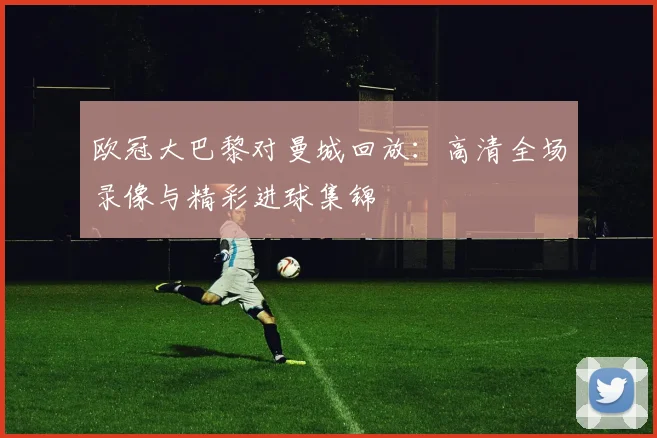 欧冠大巴黎对曼城回放：高清全场录像与精彩进球集锦