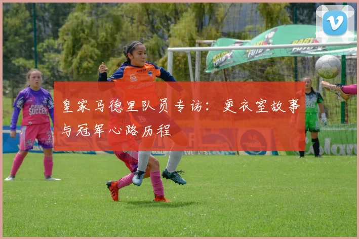 皇家马德里队员专访：更衣室故事与冠军心路历程