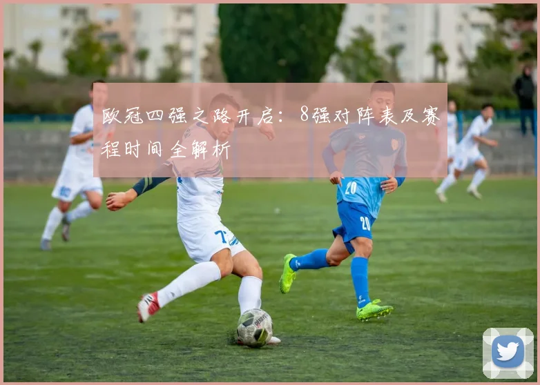 欧冠四强之路开启：8强对阵表及赛程时间全解析