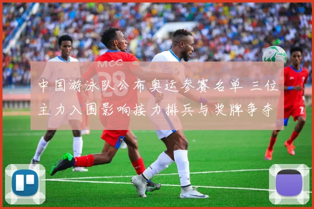 中国游泳队公布奥运参赛名单 三位主力入围影响接力排兵与奖牌争夺