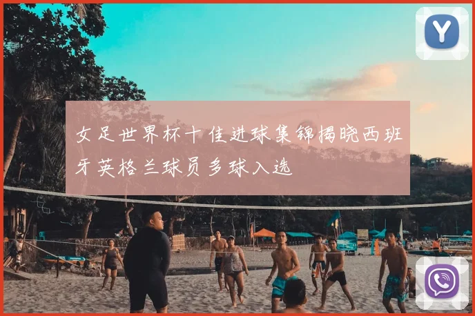 女足世界杯十佳进球集锦揭晓西班牙英格兰球员多球入选