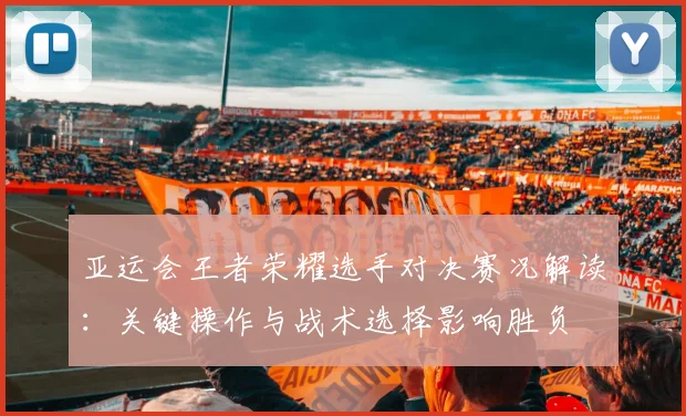 亚运会王者荣耀选手对决赛况解读：关键操作与战术选择影响胜负