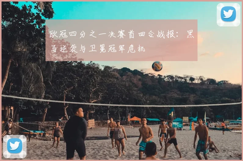 欧冠四分之一决赛首回合战报：黑马逆袭与卫冕冠军危机