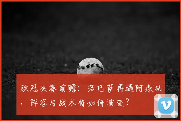欧冠决赛前瞻：若巴萨再遇阿森纳，阵容与战术将如何演变？