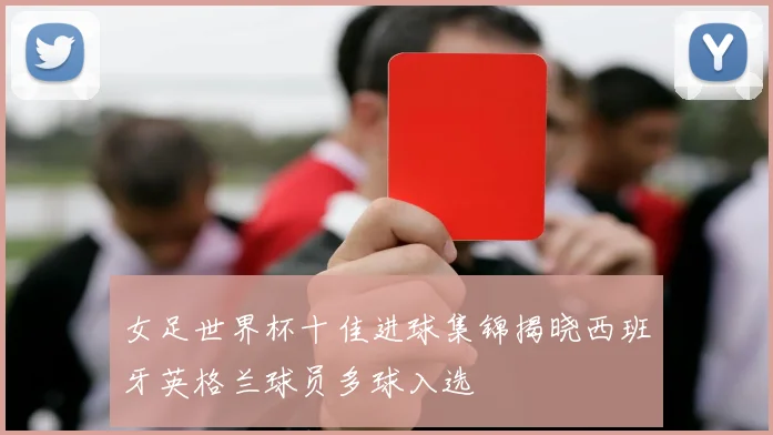 女足世界杯十佳进球集锦揭晓西班牙英格兰球员多球入选